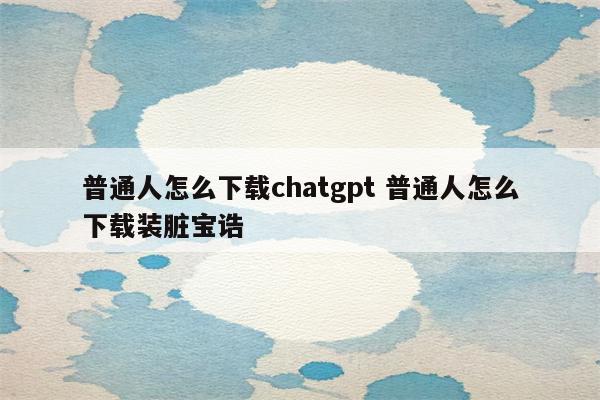 普通人怎么下载chatgpt 普通人怎么下载装脏宝诰