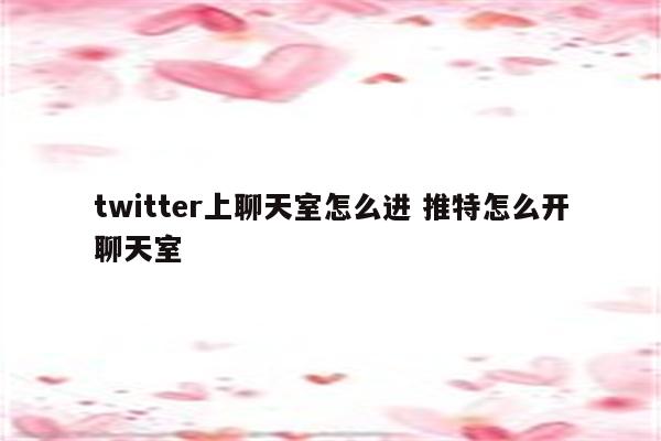 twitter上聊天室怎么进 推特怎么开聊天室