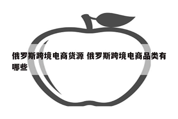 俄罗斯跨境电商货源 俄罗斯跨境电商品类有哪些