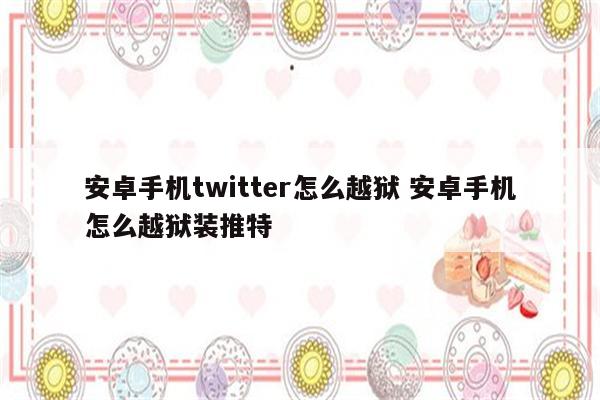 安卓手机twitter怎么越狱 安卓手机怎么越狱装推特