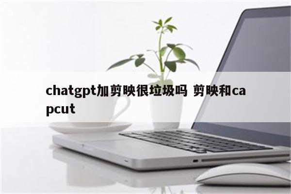 chatgpt加剪映很垃圾吗 剪映和capcut