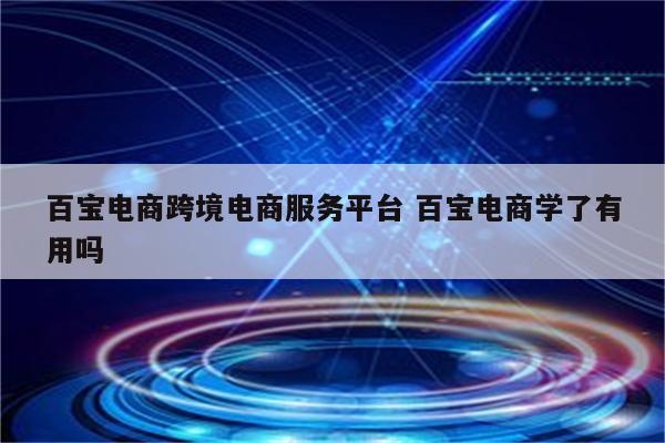 百宝电商跨境电商服务平台 百宝电商学了有用吗