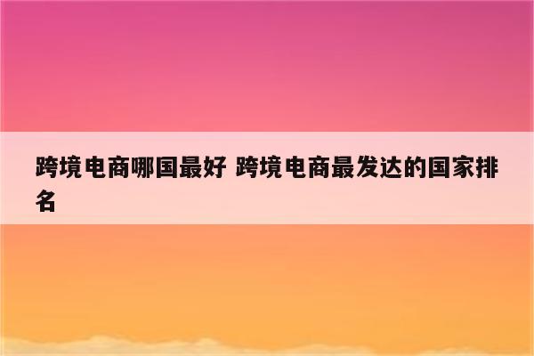 跨境电商哪国最好 跨境电商最发达的国家排名