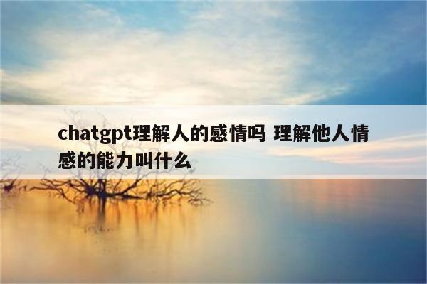 chatgpt理解人的感情吗 理解他人情感的能力叫什么