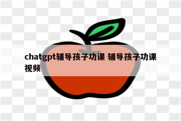 chatgpt辅导孩子功课 辅导孩子功课视频