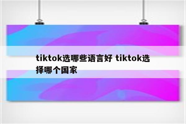 tiktok选哪些语言好 tiktok选择哪个国家