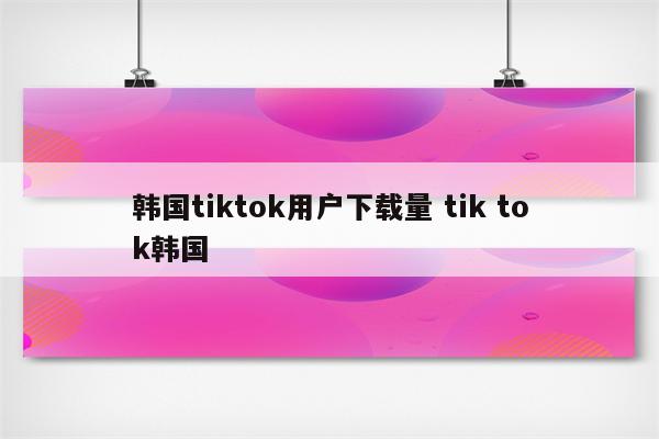 韩国tiktok用户下载量 tik tok韩国
