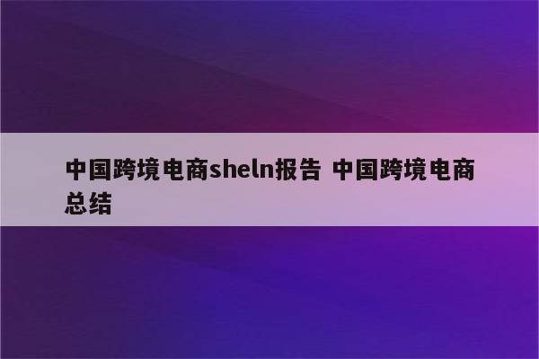 中国跨境电商sheln报告 中国跨境电商总结
