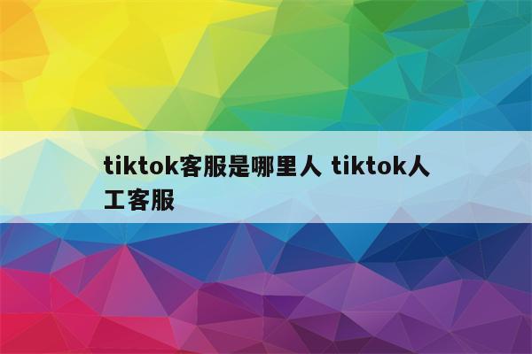 tiktok客服是哪里人 tiktok人工客服