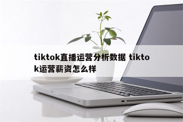 tiktok直播运营分析数据 tiktok运营薪资怎么样