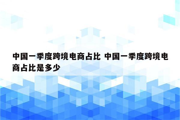 中国一季度跨境电商占比 中国一季度跨境电商占比是多少