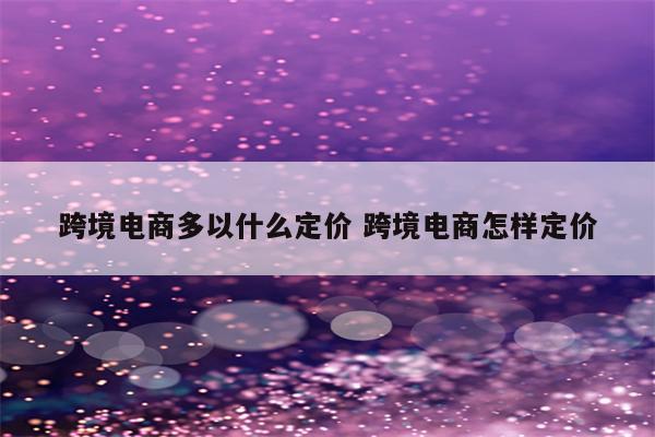 跨境电商多以什么定价 跨境电商怎样定价