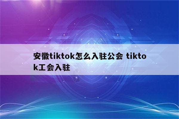 安徽tiktok怎么入驻公会 tiktok工会入驻