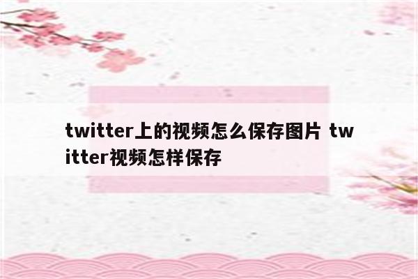 twitter上的视频怎么保存图片 twitter视频怎样保存