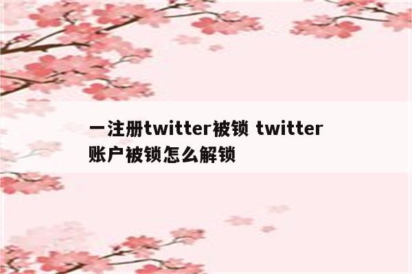 一注册twitter被锁 twitter账户被锁怎么解锁