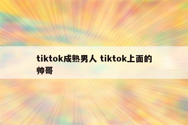 tiktok成熟男人 tiktok上面的帅哥
