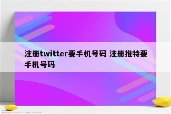 注册twitter要手机号码 注册推特要手机号码