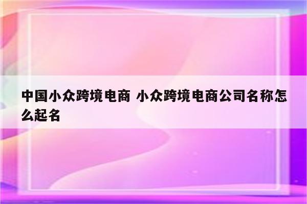 中国小众跨境电商 小众跨境电商公司名称怎么起名
