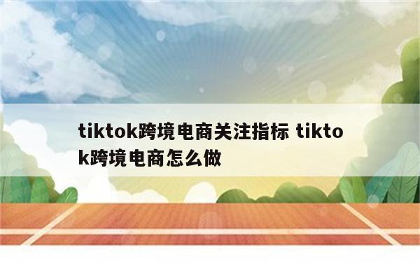 tiktok跨境电商关注指标 tiktok跨境电商怎么做
