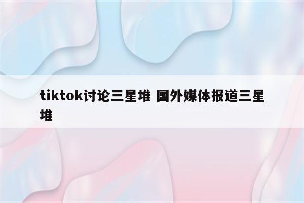 tiktok讨论三星堆 国外媒体报道三星堆
