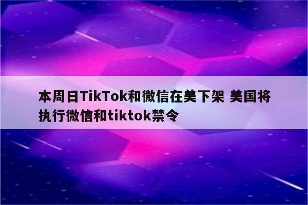 本周日TikTok和微信在美下架 美国将执行微信和tiktok禁令