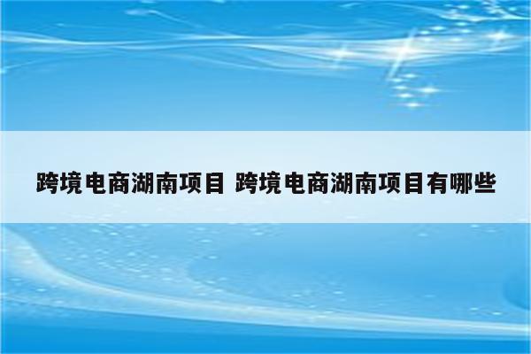 跨境电商湖南项目 跨境电商湖南项目有哪些