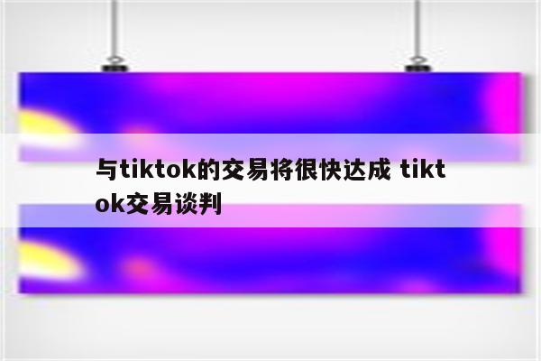 与tiktok的交易将很快达成 tiktok交易谈判