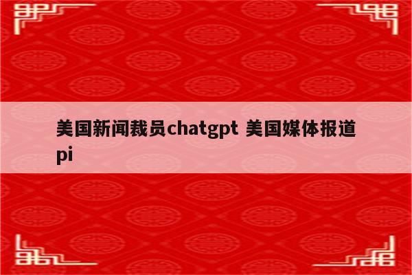 美国新闻裁员chatgpt 美国媒体报道pi