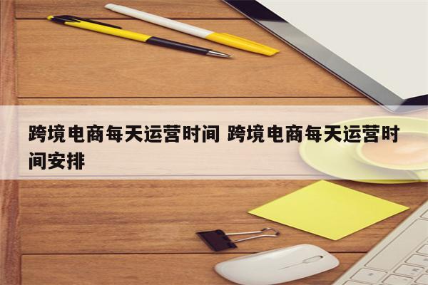 跨境电商每天运营时间 跨境电商每天运营时间安排