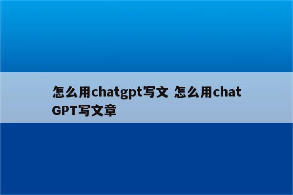 怎么用chatgpt写文 怎么用chatGPT写文章