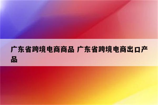 广东省跨境电商商品 广东省跨境电商出口产品