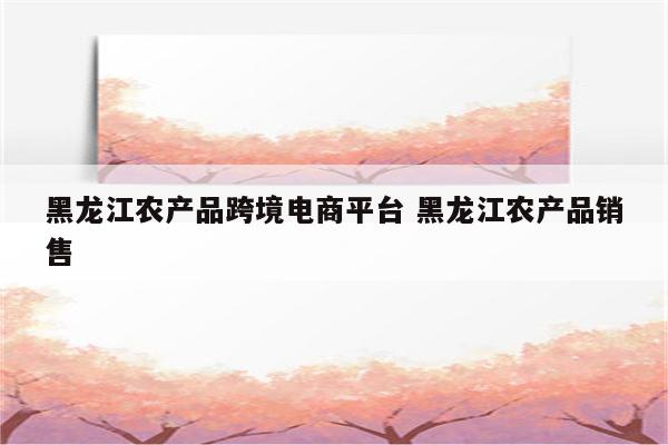 黑龙江农产品跨境电商平台 黑龙江农产品销售