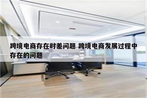 跨境电商存在时差问题 跨境电商发展过程中存在的问题
