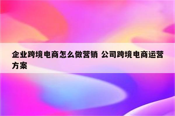 企业跨境电商怎么做营销 公司跨境电商运营方案