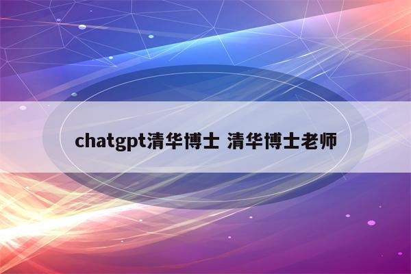 chatgpt清华博士 清华博士老师