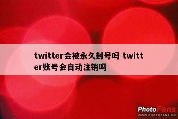twitter会被永久封号吗 twitter账号会自动注销吗