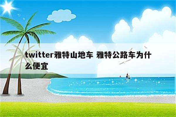 twitter雅特山地车 雅特公路车为什么便宜