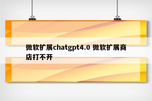 微软扩展chatgpt4.0 微软扩展商店打不开