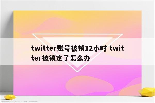 twitter账号被锁12小时 twitter被锁定了怎么办