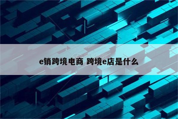 e销跨境电商 跨境e店是什么