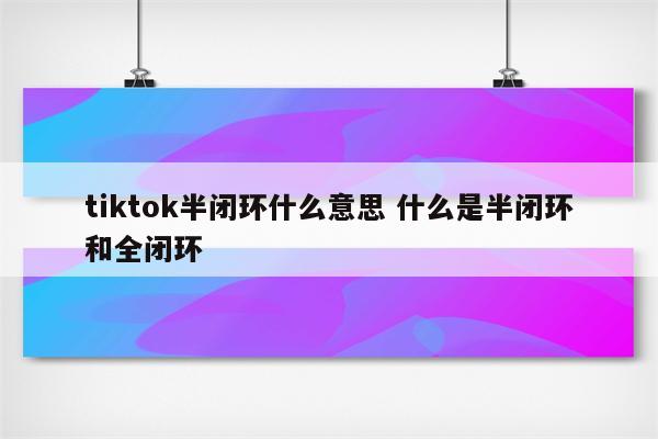 tiktok半闭环什么意思 什么是半闭环和全闭环