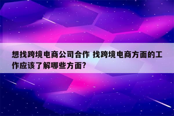 想找跨境电商公司合作 找跨境电商方面的工作应该了解哪些方面?