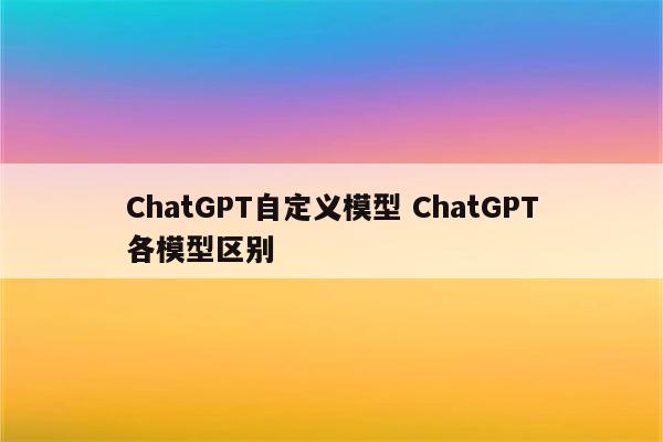 ChatGPT自定义模型 ChatGPT各模型区别