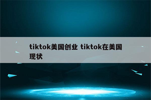 tiktok美国创业 tiktok在美国现状