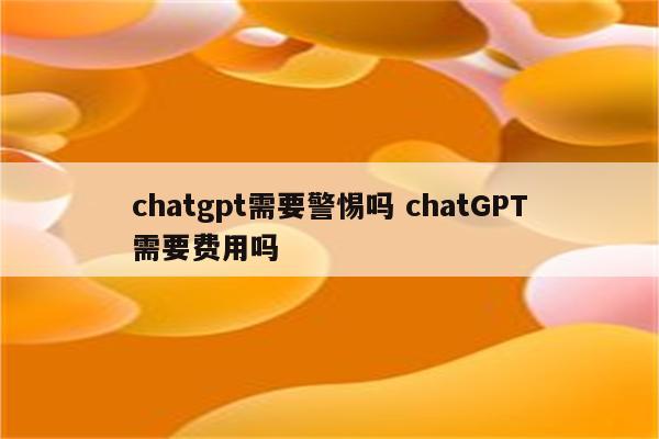 chatgpt需要警惕吗 chatGPT需要费用吗