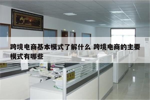 跨境电商基本模式了解什么 跨境电商的主要模式有哪些
