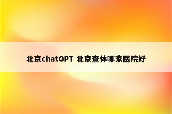 北京chatGPT 北京查体哪家医院好