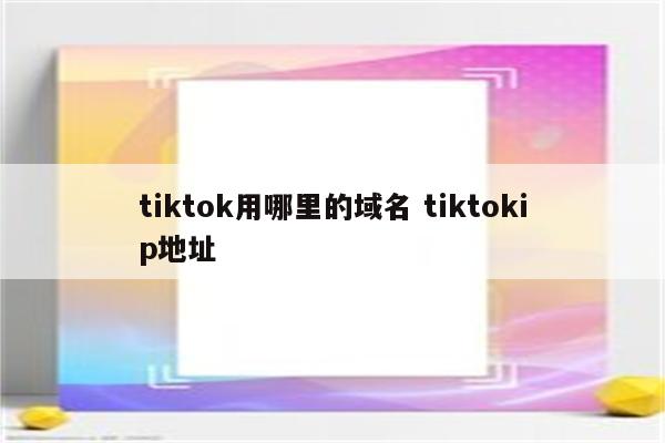 tiktok用哪里的域名 tiktokip地址