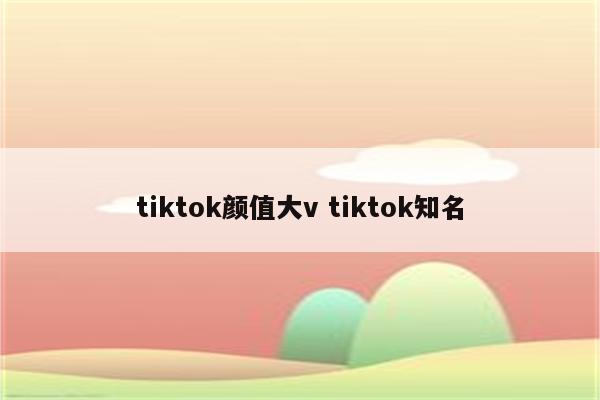 tiktok颜值大v tiktok知名