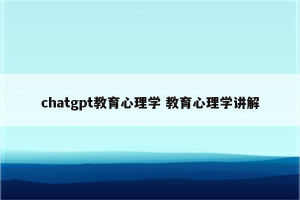 chatgpt教育心理学 教育心理学讲解